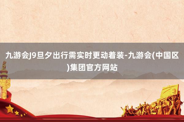 九游会J9旦夕出行需实时更动着装-九游会(中国区)集团官方网站