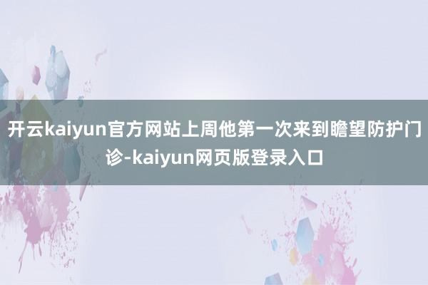 开云kaiyun官方网站上周他第一次来到瞻望防护门诊-kaiyun网页版登录入口