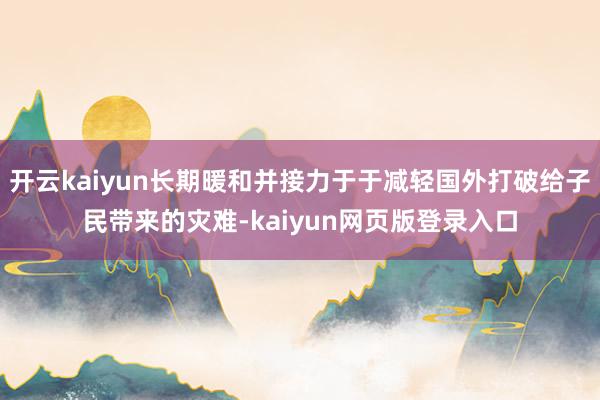 开云kaiyun长期暖和并接力于于减轻国外打破给子民带来的灾难-kaiyun网页版登录入口