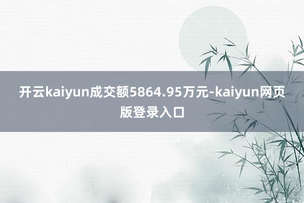 开云kaiyun成交额5864.95万元-kaiyun网页版登录入口