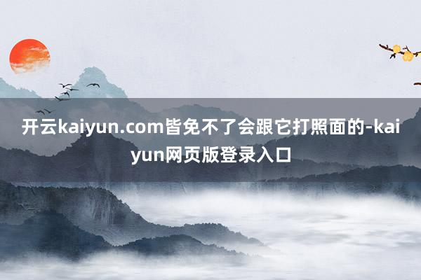 开云kaiyun.com皆免不了会跟它打照面的-kaiyun网页版登录入口