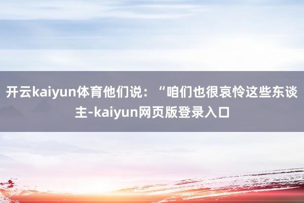 开云kaiyun体育他们说：“咱们也很哀怜这些东谈主-kaiyun网页版登录入口