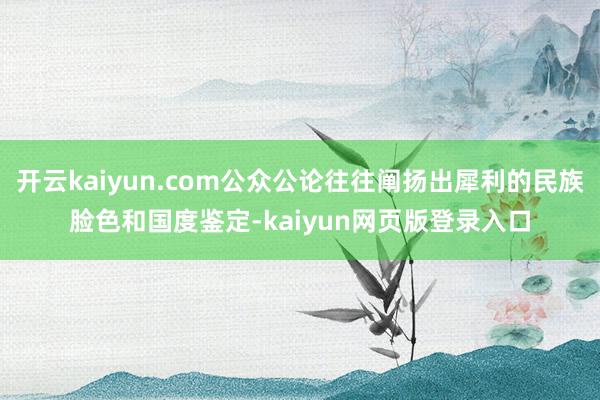 开云kaiyun.com公众公论往往阐扬出犀利的民族脸色和国度鉴定-kaiyun网页版登录入口