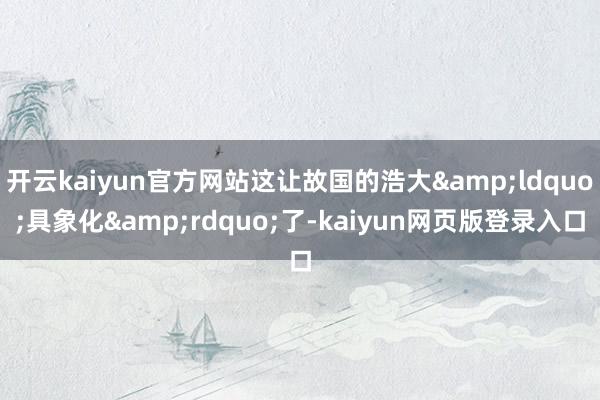 开云kaiyun官方网站这让故国的浩大&ldquo;具象化&rdquo;了-kaiyun网页版登录入口