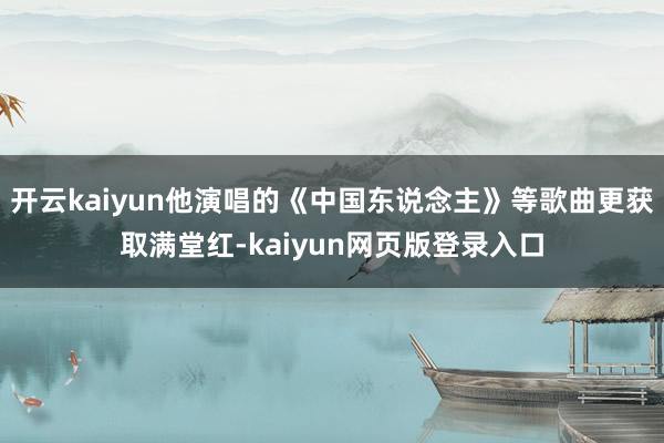 开云kaiyun他演唱的《中国东说念主》等歌曲更获取满堂红-kaiyun网页版登录入口