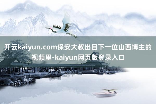 开云kaiyun.com保安大叔出目下一位山西博主的视频里-kaiyun网页版登录入口