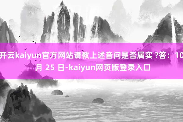 开云kaiyun官方网站请教上述音问是否属实 ?答:10 月 25 日-kaiyun网页版登录入口