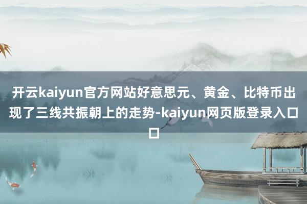 开云kaiyun官方网站好意思元、黄金、比特币出现了三线共振朝上的走势-kaiyun网页版登录入口