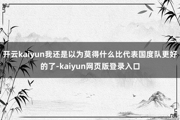 开云kaiyun我还是以为莫得什么比代表国度队更好的了-kaiyun网页版登录入口