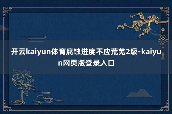 开云kaiyun体育腐蚀进度不应荒芜2级-kaiyun网页版登录入口