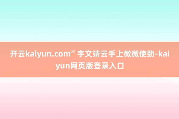 开云kaiyun.com”宇文靖云手上微微使劲-kaiyun网页版登录入口