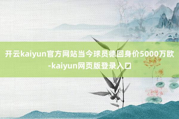 开云kaiyun官方网站当今球员德回身价5000万欧-kaiyun网页版登录入口
