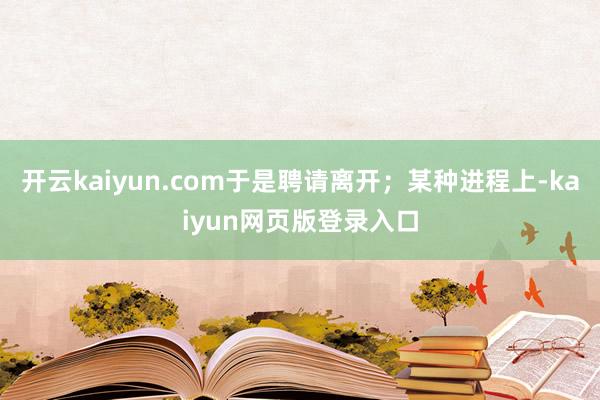 开云kaiyun.com于是聘请离开；某种进程上-kaiyun网页版登录入口