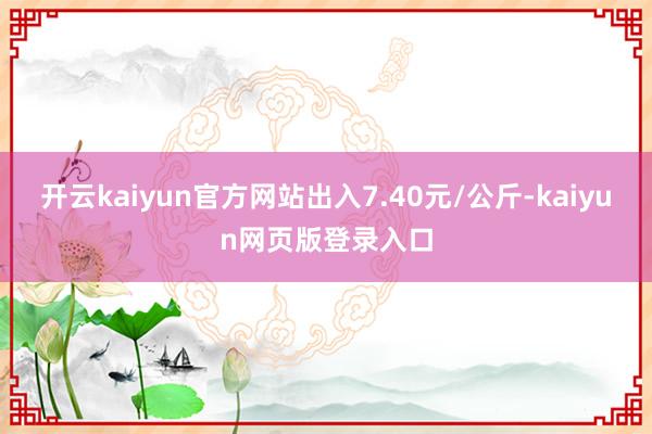 开云kaiyun官方网站出入7.40元/公斤-kaiyun网页版登录入口