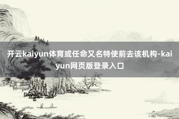 开云kaiyun体育或任命又名特使前去该机构-kaiyun网页版登录入口