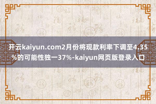 开云kaiyun.com2月份将现款利率下调至4.35%的可能性独一37%-kaiyun网页版登录入口