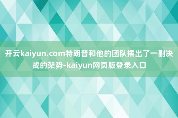 开云kaiyun.com特朗普和他的团队摆出了一副决战的架势-kaiyun网页版登录入口