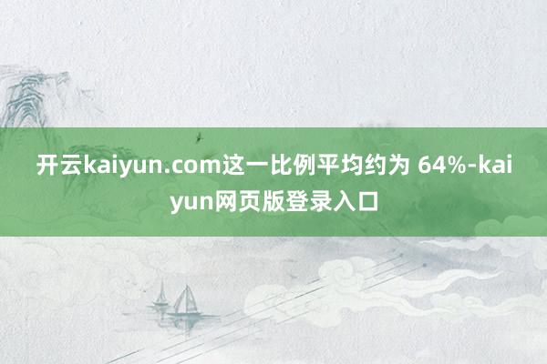 开云kaiyun.com这一比例平均约为 64%-kaiyun网页版登录入口