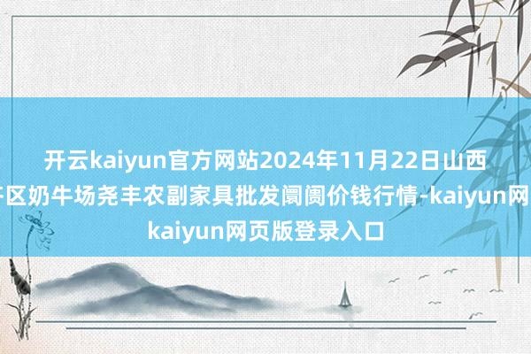 开云kaiyun官方网站2024年11月22日山西省临汾市尧齐区奶牛场尧丰农副家具批发阛阓价钱行情-kaiyun网页版登录入口