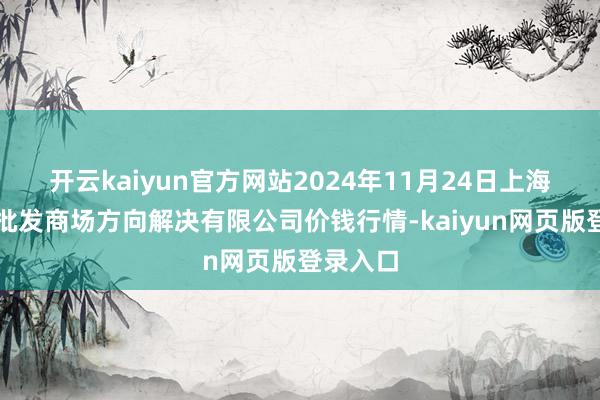 开云kaiyun官方网站2024年11月24日上海市江桥批发商场方向解决有限公司价钱行情-kaiyun网页版登录入口