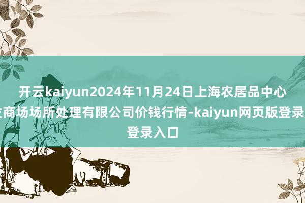 开云kaiyun2024年11月24日上海农居品中心批发商场场所处理有限公司价钱行情-kaiyun网页版登录入口