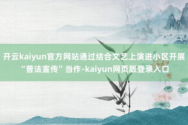 开云kaiyun官方网站通过结合文艺上演进小区开展“普法宣传”当作-kaiyun网页版登录入口