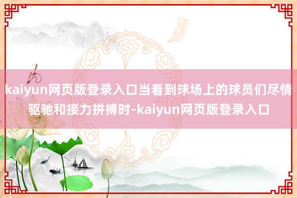kaiyun网页版登录入口当看到球场上的球员们尽情驱驰和接力拼搏时-kaiyun网页版登录入口