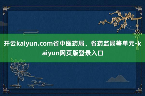 开云kaiyun.com省中医药局、省药监局等单元-kaiyun网页版登录入口