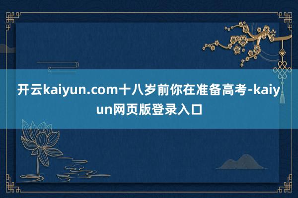 开云kaiyun.com十八岁前你在准备高考-kaiyun网页版登录入口