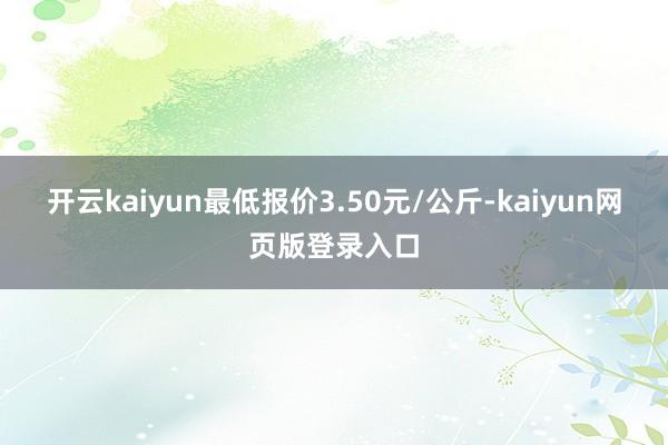 开云kaiyun最低报价3.50元/公斤-kaiyun网页版登录入口
