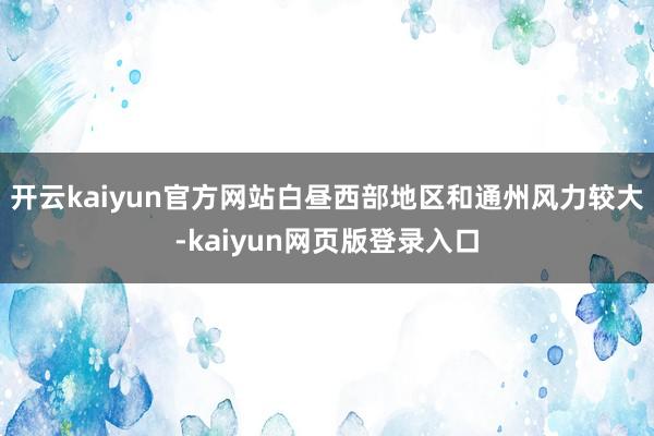 开云kaiyun官方网站白昼西部地区和通州风力较大-kaiyun网页版登录入口