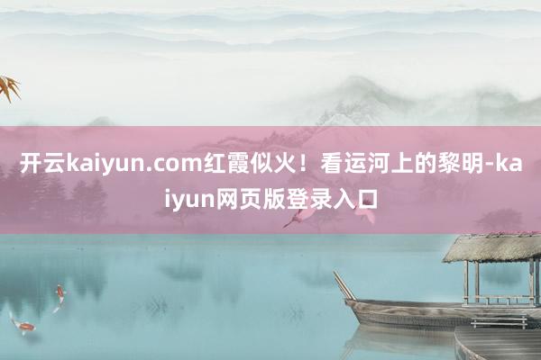 开云kaiyun.com红霞似火！看运河上的黎明-kaiyun网页版登录入口