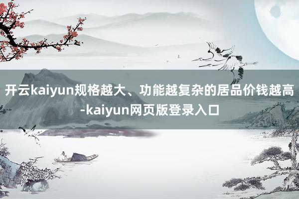 开云kaiyun规格越大、功能越复杂的居品价钱越高-kaiyun网页版登录入口