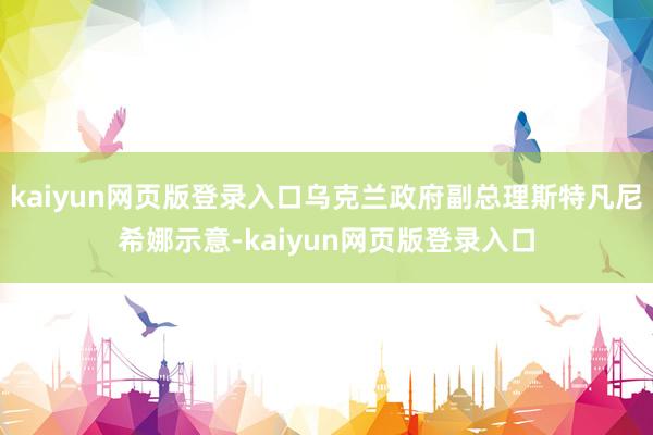 kaiyun网页版登录入口乌克兰政府副总理斯特凡尼希娜示意-kaiyun网页版登录入口