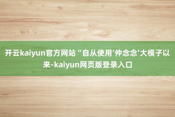 开云kaiyun官方网站“自从使用‘仲念念’大模子以来-kaiyun网页版登录入口