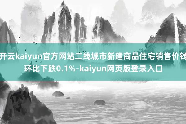 开云kaiyun官方网站二线城市新建商品住宅销售价钱环比下跌0.1%-kaiyun网页版登录入口