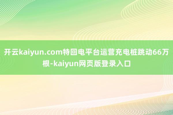 开云kaiyun.com特回电平台运营充电桩跳动66万根-kaiyun网页版登录入口