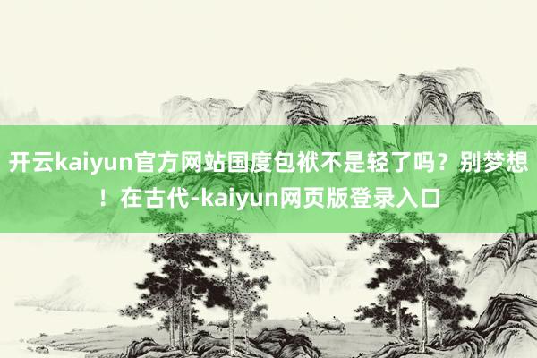 开云kaiyun官方网站国度包袱不是轻了吗?别梦想!在古代-kaiyun网页版登录入口