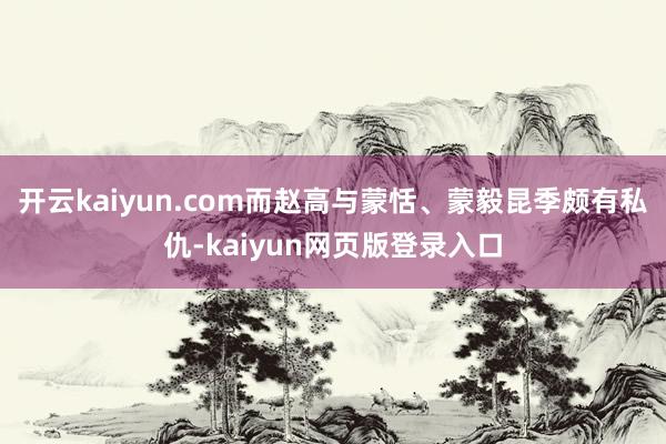 开云kaiyun.com而赵高与蒙恬、蒙毅昆季颇有私仇-kaiyun网页版登录入口