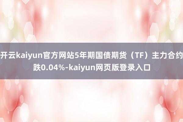 开云kaiyun官方网站5年期国债期货（TF）主力合约跌0.04%-kaiyun网页版登录入口