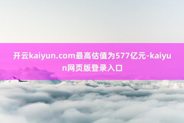 开云kaiyun.com最高估值为577亿元-kaiyun网页版登录入口