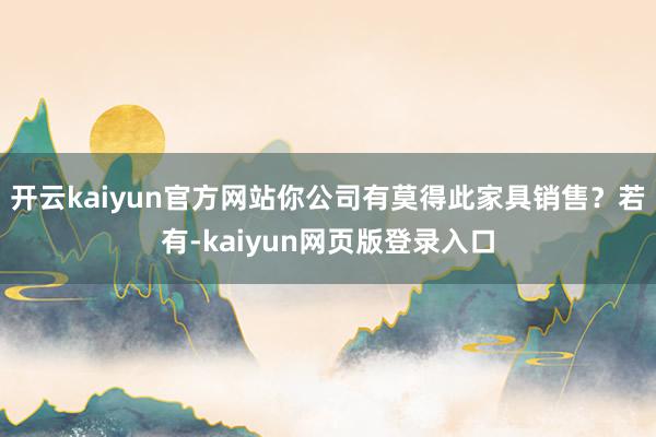 开云kaiyun官方网站你公司有莫得此家具销售?若有-kaiyun网页版登录入口