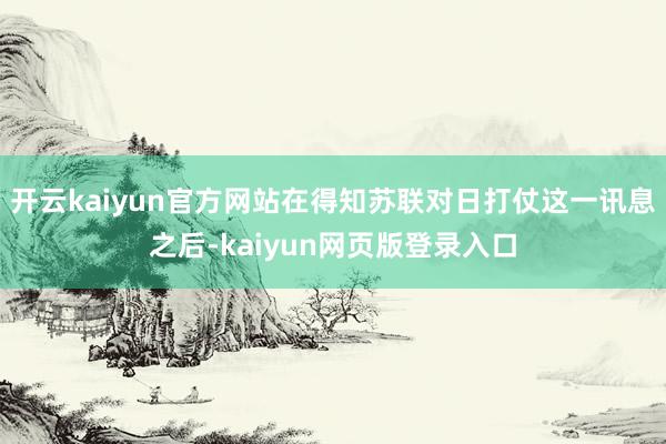开云kaiyun官方网站在得知苏联对日打仗这一讯息之后-kaiyun网页版登录入口