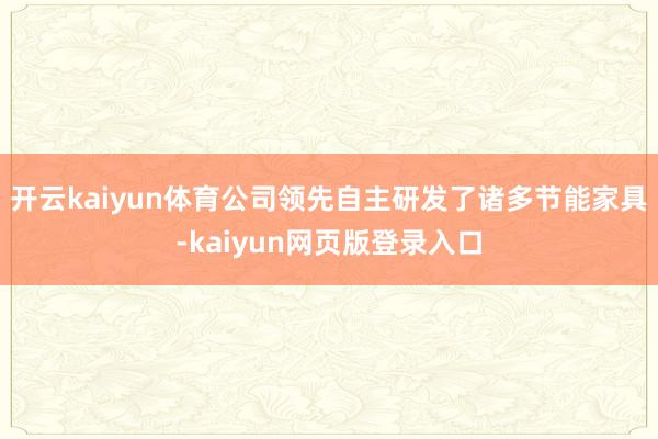 开云kaiyun体育公司领先自主研发了诸多节能家具-kaiyun网页版登录入口