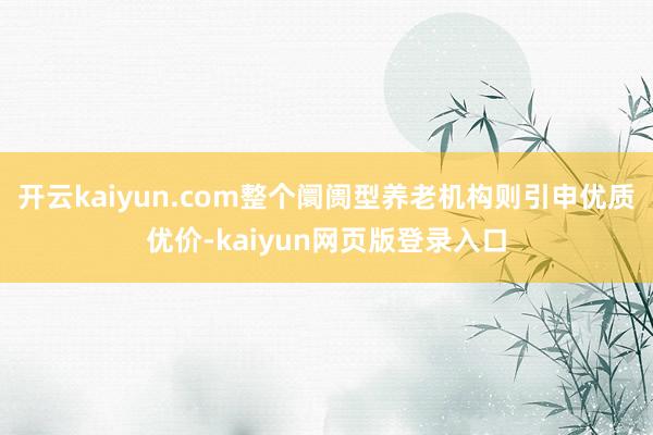 开云kaiyun.com整个阛阓型养老机构则引申优质优价-kaiyun网页版登录入口