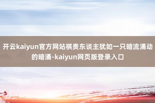 开云kaiyun官方网站祺贵东谈主犹如一只暗流涌动的暗涌-kaiyun网页版登录入口