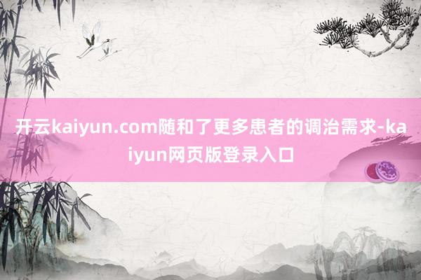开云kaiyun.com随和了更多患者的调治需求-kaiyun网页版登录入口