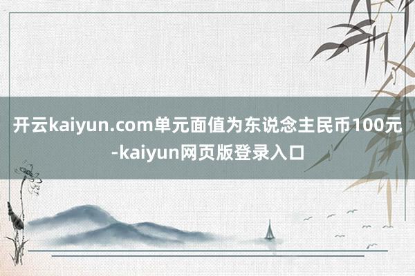 开云kaiyun.com单元面值为东说念主民币100元-kaiyun网页版登录入口