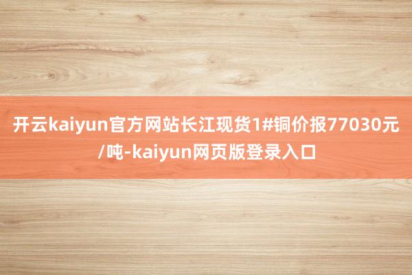 开云kaiyun官方网站长江现货1#铜价报77030元/吨-kaiyun网页版登录入口