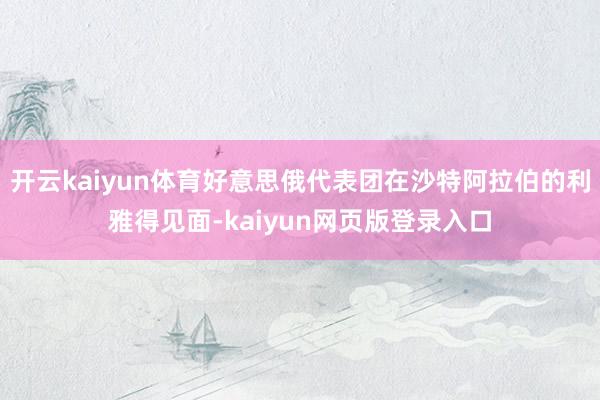开云kaiyun体育好意思俄代表团在沙特阿拉伯的利雅得见面-kaiyun网页版登录入口